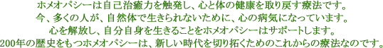 ホメオパシーは自己治癒力を触発し、心と体の健康を取り戻す療法です。今、多くの人が、自然体で生きられないために、心の病気になっています。心を解放し、自分自身を生きることをホメオパシーはサポートします。200年の歴史をもつホメオパシーは、新しい時代を切り拓くためのこれからの療法なのです。